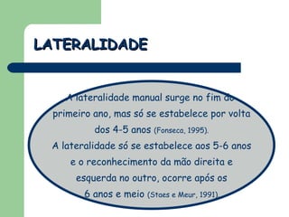 LATERALIDADE A lateralidade manual surge no fim do  primeiro ano, mas só se estabelece por volta dos 4-5 anos  (Fonseca, 1995). A lateralidade só se estabelece aos 5-6 anos e o reconhecimento da mão direita e esquerda no outro, ocorre após os 6 anos e meio  (Staes e Meur, 1991).  