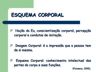 ESQUEMA CORPORAL Noção do Eu, conscientização corporal, percepção corporal e condutas de imitação. Imagem Corporal: é a impressão que a pessoa tem de si mesma. Esquema Corporal: conhecimento intelectual das partes do corpo e suas funções. (Fonseca, 1995) 