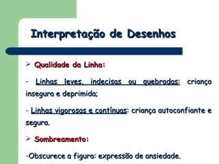 Interpretação de Desenhos Qualidade da Linha:   Linhas leves, indecisas ou quebradas:  criança insegura e deprimida; Linhas vigorosas e contínuas : criança autoconfiante e segura. Sombreamento:  Obscurece a figura: expressão de ansiedade. 