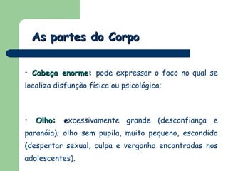 As partes do Corpo Cabeça enorme:   pode expressar o foco no qual se localiza disfunção física ou psicológica;  Olho:   e xcessivamente grande (desconfiança e paranóia); olho sem pupila, muito pequeno, escondido (despertar sexual, culpa e vergonha encontradas nos adolescentes). 