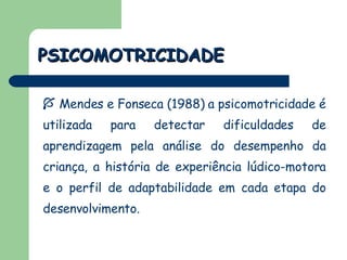 PSICOMOTRICIDADE Mendes e Fonseca (1988) a psicomotricidade é utilizada para detectar dificuldades de aprendizagem pela análise do desempenho da criança, a história de experiência lúdico-motora e o perfil de adaptabilidade em cada etapa do desenvolvimento.  