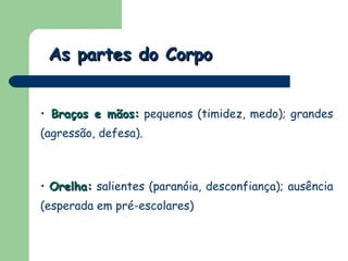 As partes do Corpo Braços e mãos:  pequenos (timidez, medo); grandes (agressão, defesa).  Orelha:  salientes (paranóia, desconfiança); ausência (esperada em pré-escolares) 