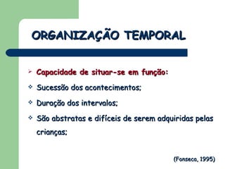 Capacidade de situar-se em função: Sucessão dos acontecimentos; Duração dos intervalos; São abstratas e difíceis de serem adquiridas pelas crianças; ORGANIZAÇÃO TEMPORAL (Fonseca, 1995) 