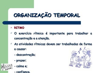 RITMO O exercício rítmico é importante para trabalhar a concentração e a atenção. As atividades rítmicas devem ser trabalhadas de forma a causar: - descontração; - prazer; - calma e; - confiança. ORGANIZAÇÃO TEMPORAL 