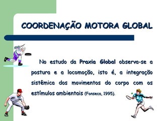 No estudo da  Praxia Global  observa-se a postura e a locomoção, isto é, a integração sistêmica dos movimentos do corpo com os estímulos ambientais  (Fonseca, 1995).   COORDENAÇÃO MOTORA GLOBAL 