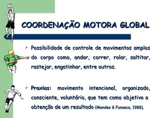 Possibilidade de controle de movimentos amplos do corpo como, andar, correr, rolar, saltitar, rastejar, engatinhar, entre outros. Praxias:  movimento intencional, organizado, consciente, voluntário, que tem como objetivo a  obtenção de um resultado  (Mendes & Fonseca, 1988).  COORDENAÇÃO MOTORA GLOBAL 
