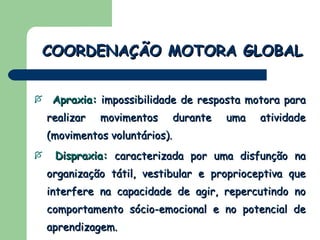 Apraxia:  impossibilidade de resposta motora para realizar movimentos durante uma atividade (movimentos voluntários).  Dispraxia:  caracterizada por uma disfunção na organização tátil, vestibular e proprioceptiva que interfere na capacidade de agir, repercutindo no comportamento sócio-emocional e no potencial de aprendizagem.  (Mendes & Fonseca, 1988) COORDENAÇÃO MOTORA GLOBAL 
