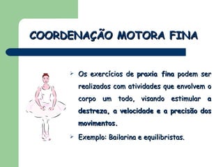 Os exercícios de  praxia fina  podem ser realizados com atividades que envolvem o corpo um todo, visando estimular  a destreza, a velocidade e a precisão dos movimentos. Exemplo: Bailarina e equilibristas. COORDENAÇÃO MOTORA FINA 