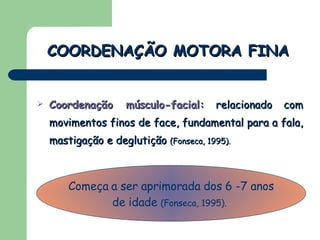 Coordenação músculo-facial:  relacionado com movimentos finos de face, fundamental para a fala, mastigação e deglutição  (Fonseca, 1995).  COORDENAÇÃO MOTORA FINA Começa a ser aprimorada dos 6 -7 anos de idade  (Fonseca, 1995).   