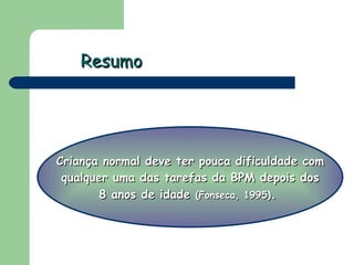 Resumo Criança normal deve ter pouca dificuldade com qualquer uma das tarefas da BPM depois dos  8 anos de idade   (Fonseca, 1995) .  