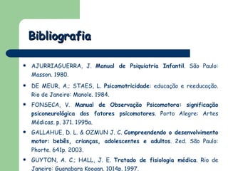 Bibliografia AJURRIAGUERRA, J.  Manual de Psiquiatria Infantil . São Paulo: Masson. 1980. DE MEUR, A.; STAES, L.  Psicomotricidade : educação e reeducação. Rio de Janeiro: Manole. 1984.  FONSECA, V.  Manual de Observação Psicomotora: significação psiconeurológica dos fatores psicomotores . Porto Alegre: Artes Médicas. p. 371. 1995a. GALLAHUE, D. L. & OZMUN J. C.  Compreendendo o desenvolvimento motor:   bebês, crianças, adolescentes e adultos . 2ed. São Paulo: Phorte. 641p. 2003.  GUYTON, A. C.; HALL, J. E.  Tratado de fisiologia médica . Rio de Janeiro: Guanabara Koogan. 1014p. 1997.  
