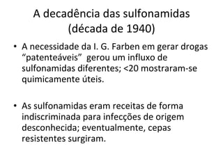 A decadência das sulfonamidas (década de 1940) A necessidade da I. G. Farben em gerar drogas “patenteáveis”  gerou um influxo de sulfonamidas diferentes; <20 mostraram-se quimicamente úteis. As sulfonamidas eram receitas de forma indiscriminada para infecções de origem desconhecida; eventualmente, cepas resistentes surgiram. 