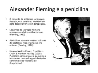 Alexander Fleming e a penicilina O conceito de antibiose surgiu com Pasteur, mas demorou meio século para desenvolver-se em terapêutica. Lisozimas de secreção humana apresentam efeito antibacteriano (Fleming, 1922) Penicillium notatum  matava culturas de bactérias, mas era inócuo em animais (Fleming, 1928). Howard Walter Florey, Ernst Boris Chain & Norman Heatley (1938): Purificam parcialmente a penicilina e testam em camundongos infectados com uma cepa virulenta de  Streptococci . 