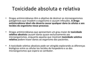 Toxicidade absoluta e relativa Drogas antimicrobianas têm o objetivo de destruir os microorganismos patogênicos que invadem o organismo e causam infecções.  A droga antimicrobiana ideal não deveria causar qualquer dano às células e aos tecidos do organismo nesse processo . Drogas antimicrobianas que apresentam um grau maior de  toxicidade seletiva absoluta  causam danos quase exclusivamente aos microorganismos, enquanto aquelas que mostram  toxicidade seletiva relativa  podem trazer danos ao organismo dos pacientes. A toxicidade seletiva absoluta pode ser atingida explorando as diferenças biológicas entre as células tos tecidos do hospedeiro e as dos microorganismos que espera-se combater. 