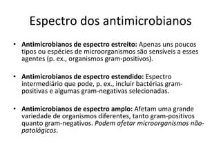 Espectro dos antimicrobianos Antimicrobianos de espectro estreito:  Apenas uns poucos tipos ou espécies de microorganismos são sensíveis a esses agentes (p. ex., organismos gram-positivos). Antimicrobianos de espectro estendido:  Espectro intermediário que pode, p. ex., incluir bactérias gram-positivas e algumas gram-negativas selecionadas. Antimicrobianos de espectro amplo:  Afetam uma grande variedade de organismos diferentes, tanto gram-positivos quanto gram-negativos.  Podem afetar microorganismos não-patológicos . 