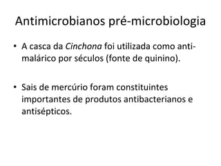 Antimicrobianos pré-microbiologia A casca da  Cinchona  foi utilizada como anti-malárico por séculos (fonte de quinino). Sais de mercúrio foram constituintes importantes de produtos antibacterianos e antisépticos. 