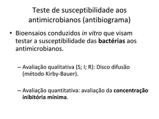 Teste de susceptibilidade aos antimicrobianos (antibiograma) Bioensaios conduzidos  in vitro  que visam testar a susceptibilidade das  bactérias  aos antimicrobianos. Avaliação qualitativa (S; I; R): Disco difusão (método Kirby-Bauer). Avaliação quantitativa: avaliação da  concentração inibitória mínima . 