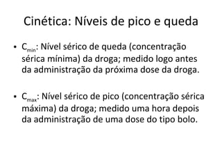 Cinética: Níveis de pico e queda C min : Nível sérico de queda (concentração sérica mínima) da droga; medido logo antes da administração da próxima dose da droga. C max : Nível sérico de pico (concentração sérica máxima) da droga; medido uma hora depois da administração de uma dose do tipo bolo. 