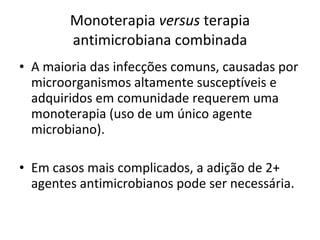 Monoterapia  versus  terapia antimicrobiana combinada A maioria das infecções comuns, causadas por microorganismos altamente susceptíveis e adquiridos em comunidade requerem uma monoterapia (uso de um único agente microbiano). Em casos mais complicados, a adição de 2+ agentes antimicrobianos pode ser necessária. 