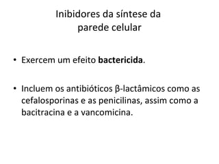 Inibidores da síntese da  parede celular Exercem um efeito  bactericida . Incluem os antibióticos  β -lactâmicos como as cefalosporinas e as penicilinas, assim como a bacitracina e a vancomicina. 