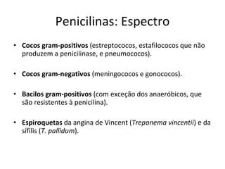 Penicilinas: Espectro Cocos gram-positivos  (estreptococos, estafilococos que não produzem a penicilinase, e pneumococos). Cocos gram-negativos  (meningococos e gonococos). Bacilos gram-positivos  (com exceção dos anaeróbicos, que são resistentes à penicilina). Espiroquetas  da angina de Vincent ( Treponema vincentii ) e da sífilis ( T. pallidum ). 
