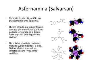 Asfernamina (Salvarsan) No início do séc. XX, a sífilis era praticamente uma epidemia. Ehrlich propôs que uma infecção causada por um microorganismo poderia ser curada se a droga fosse captada pelo organismo invasor. Ele e Sahachiro Hata testaram mais de 600 compostos, e o no. 606 foi efetivo em coelhos infectados com  Treponema pallidum . 