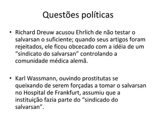 Questões políticas Richard Dreuw acusou Ehrlich de não testar o salvarsan o suficiente; quando seus artigos foram rejeitados, ele ficou obcecado com a idéia de um “sindicato do salvarsan” controlando a comunidade médica alemã. Karl Wassmann, ouvindo prostitutas se queixando de serem forçadas a tomar o salvarsan no Hospital de Frankfurt, assumiu que a instituição fazia parte do “sindicado do salvarsan”. 