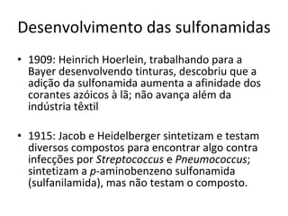 Desenvolvimento das sulfonamidas 1909: Heinrich Hoerlein, trabalhando para a Bayer desenvolvendo tinturas, descobriu que a adição da sulfonamida aumenta a afinidade dos corantes azóicos à lã; não avança além da indústria têxtil 1915: Jacob e Heidelberger sintetizam e testam diversos compostos para encontrar algo contra infecções por  Streptococcus  e  Pneumococcus ; sintetizam a  p -aminobenzeno sulfonamida (sulfanilamida), mas não testam o composto. 