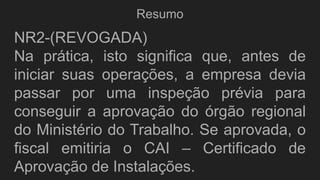 Resumo
NR2-(REVOGADA)
Na prática, isto significa que, antes de
iniciar suas operações, a empresa devia
passar por uma inspeção prévia para
conseguir a aprovação do órgão regional
do Ministério do Trabalho. Se aprovada, o
fiscal emitiria o CAI – Certificado de
Aprovação de Instalações.
 