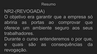 Resumo
NR2-(REVOGADA)
O objetivo era garantir que a empresa só
abriria as portas ao comprovar que
oferece um ambiente seguro aos seus
trabalhadores.
Durante o curso entenderemos o por que,
e quais são as consequências da
revogação.
 