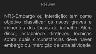 Resumo
NR3-Embargo ou Interdição: tem como
objetivo classificar os riscos graves e
iminentes dos locais de trabalho. Além
disso, estabelece diretrizes técnicas
sobre quais circunstâncias deve haver
embargo ou interdição de uma atividade
 
