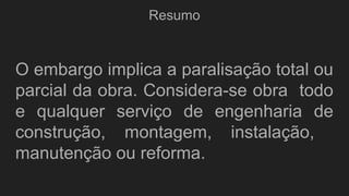 Resumo
O embargo implica a paralisação total ou
parcial da obra. Considera-se obra todo
e qualquer serviço de engenharia de
construção, montagem, instalação,
manutenção ou reforma.
 