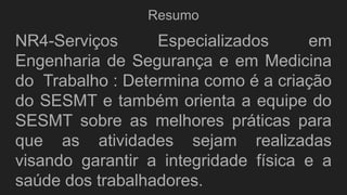 Resumo
NR4-Serviços Especializados em
Engenharia de Segurança e em Medicina
do Trabalho : Determina como é a criação
do SESMT e também orienta a equipe do
SESMT sobre as melhores práticas para
que as atividades sejam realizadas
visando garantir a integridade física e a
saúde dos trabalhadores.
 