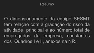 Resumo
O dimensionamento da equipe SESMT
tem relação com a gradação do risco da
atividade principal e ao número total de
empregados da empresa, constantes
dos Quadros I e II, anexos na NR.
 