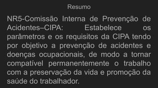 Resumo
NR5-Comissão Interna de Prevenção de
Acidentes–CIPA: Estabelece os
parâmetros e os requisitos da CIPA tendo
por objetivo a prevenção de acidentes e
doenças ocupacionais, de modo a tornar
compatível permanentemente o trabalho
com a preservação da vida e promoção da
saúde do trabalhador.
 