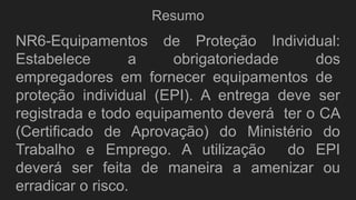 Resumo
NR6-Equipamentos de Proteção Individual:
Estabelece a obrigatoriedade dos
empregadores em fornecer equipamentos de
proteção individual (EPI). A entrega deve ser
registrada e todo equipamento deverá ter o CA
(Certificado de Aprovação) do Ministério do
Trabalho e Emprego. A utilização do EPI
deverá ser feita de maneira a amenizar ou
erradicar o risco.
 