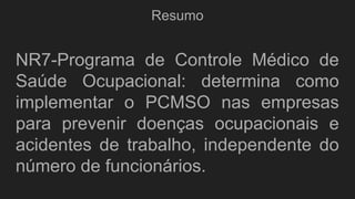 Resumo
NR7-Programa de Controle Médico de
Saúde Ocupacional: determina como
implementar o PCMSO nas empresas
para prevenir doenças ocupacionais e
acidentes de trabalho, independente do
número de funcionários.
 
