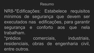 Resumo
NR8-*Edificações: Estabelece requisitos
mínimos de segurança que devem ser
executados nas edificações, para garantir
segurança e conforto aos que nela
trabalham.
*prédios comerciais, industriais,
residenciais, obras de engenharia civil,
entre outros.
 