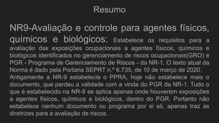 Resumo
NR9-Avaliação e controle para agentes físicos,
químicos e biológicos: Estabelece os requisitos para a
avaliação das exposições ocupacionais a agentes físicos, químicos e
biológicos identificados no gerenciamento de riscos ocupacionais(GRO) e
PGR - Programa de Gerenciamento de Riscos - da NR-1. O texto atual da
Norma é dado pela Portaria SEPRT n.º 6.735, de 10 de março de 2020.
Antigamente a NR-9 estabelecia o PPRA, hoje não estabelece mais o
documento, que perdeu a validade com a vinda do PGR da NR-1. Tudo o
que é estabelecido na NR-9 se aplica apenas onde houverem exposições
a agentes físicos, químicos e biológicos, dentro do PGR. Portanto não
estabelece nenhum documento ou programa por si só, apenas traz as
diretrizes para a avaliação de riscos.
 