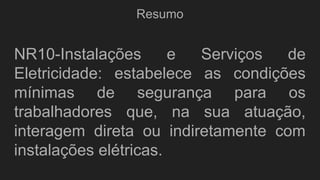 Resumo
NR10-Instalações e Serviços de
Eletricidade: estabelece as condições
mínimas de segurança para os
trabalhadores que, na sua atuação,
interagem direta ou indiretamente com
instalações elétricas.
 