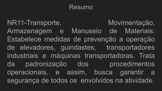 Resumo
NR11-Transporte, Movimentação,
Armazenagem e Manuseio de Materiais:
Estabelece medidas de prevenção a operação
de elevadores, guindastes, transportadores
industriais e máquinas transportadoras. Trata
da padronização dos procedimentos
operacionais, e assim, busca garantir a
segurança de todos os envolvidos na atividade.
 