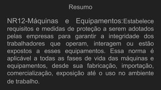 Resumo
NR12-Máquinas e Equipamentos:Estabelece
requisitos e medidas de proteção a serem adotados
pelas empresas para garantir a integridade dos
trabalhadores que operam, interagem ou estão
expostos a esses equipamentos. Essa norma é
aplicável a todas as fases de vida das máquinas e
equipamentos, desde sua fabricação, importação,
comercialização, exposição até o uso no ambiente
de trabalho.
 