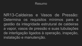 Resumo
NR13-Caldeiras e Vasos de Pressão:
Determina os requisitos mínimos para a
gestão da integridade estrutural de caldeiras
a vapor, vasos de pressão e suas tubulações
de interligação ligados à operação, inspeção,
instalação e manutenção.
 
