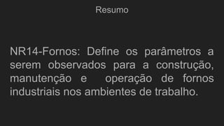 Resumo
NR14-Fornos: Define os parâmetros a
serem observados para a construção,
manutenção e operação de fornos
industriais nos ambientes de trabalho.
 