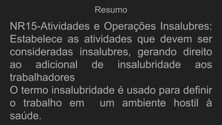 Resumo
NR15-Atividades e Operações Insalubres:
Estabelece as atividades que devem ser
consideradas insalubres, gerando direito
ao adicional de insalubridade aos
trabalhadores
O termo insalubridade é usado para definir
o trabalho em um ambiente hostil à
saúde.
 