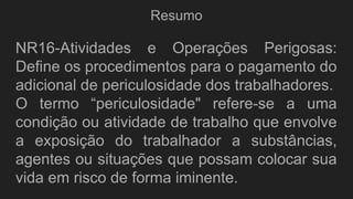 Resumo
NR16-Atividades e Operações Perigosas:
Define os procedimentos para o pagamento do
adicional de periculosidade dos trabalhadores.
O termo “periculosidade" refere-se a uma
condição ou atividade de trabalho que envolve
a exposição do trabalhador a substâncias,
agentes ou situações que possam colocar sua
vida em risco de forma iminente.
 