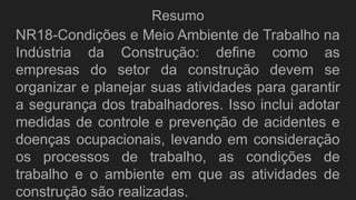 Resumo
NR18-Condições e Meio Ambiente de Trabalho na
Indústria da Construção: define como as
empresas do setor da construção devem se
organizar e planejar suas atividades para garantir
a segurança dos trabalhadores. Isso inclui adotar
medidas de controle e prevenção de acidentes e
doenças ocupacionais, levando em consideração
os processos de trabalho, as condições de
trabalho e o ambiente em que as atividades de
construção são realizadas.
 