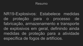 Resumo
NR19-Explosivos: Estabelece medidas
de proteção para o processo de
fabricação, armazenamento e transporte
de explosivos em geral, definindo ainda
medidas de proteção para a atividade
específica de fogos de artifícios.
 