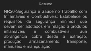 Resumo
NR20-Segurança e Saúde no Trabalho com
Inflamáveis e Combustíveis: Estabelece os
requisitos de segurança mínimos que
devem ser adotados em relação a produtos
inflamáveis e combustíveis. Sua
abrangência cobre desde a extração,
produção, armazenamento, transporte,
manuseio e manipulação.
 