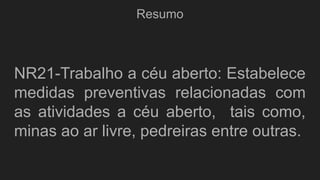 Resumo
NR21-Trabalho a céu aberto: Estabelece
medidas preventivas relacionadas com
as atividades a céu aberto, tais como,
minas ao ar livre, pedreiras entre outras.
 
